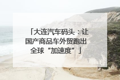 大连汽车码头：让国产商品车外贸跑出全球“加速度”