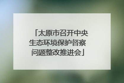 太原市召开中央生态环境保护督察问题整改推进会