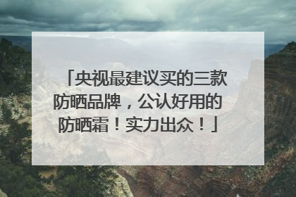 央视最建议买的三款防晒品牌，公认好用的防晒霜！实力出众！