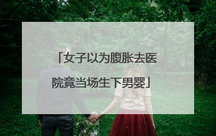 女子以为腹胀去医院竟当场生下男婴