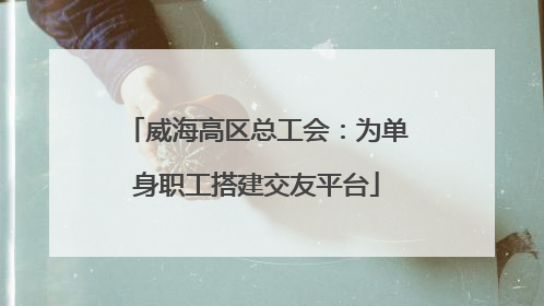 威海高区总工会：为单身职工搭建交友平台