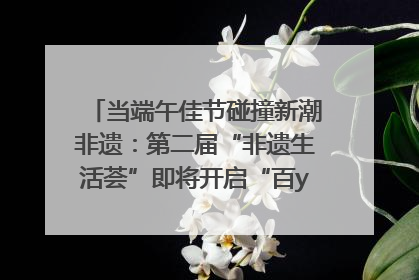 当端午佳节碰撞新潮非遗：第二届“非遗生活荟”即将开启“百young”新章
