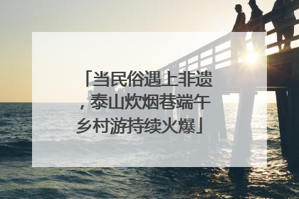 当民俗遇上非遗，泰山炊烟巷端午乡村游持续火爆