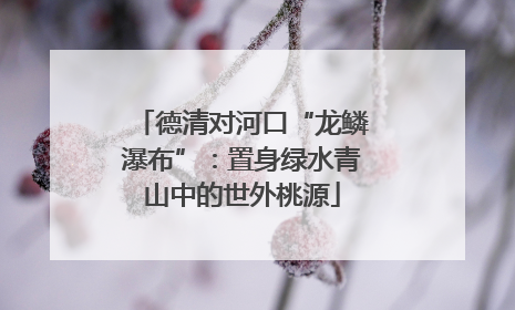 德清对河口“龙鳞瀑布”：置身绿水青山中的世外桃源