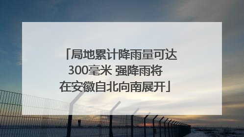 局地累计降雨量可达300毫米 强降雨将在安徽自北向南展开