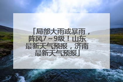 局部大雨或暴雨，阵风7～9级！山东最新天气预报，济南最新天气预报