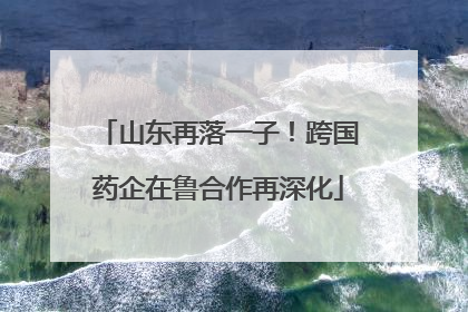 山东再落一子！跨国药企在鲁合作再深化