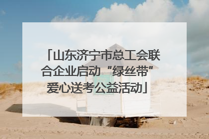 山东济宁市总工会联合企业启动“绿丝带”爱心送考公益活动