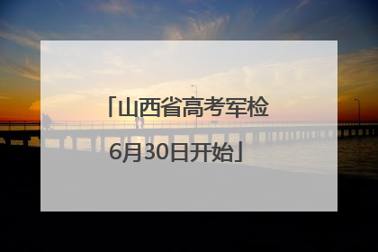 山西省高考军检6月30日开始