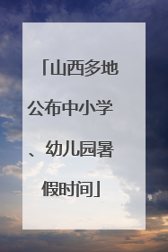 山西多地公布中小学、幼儿园暑假时间