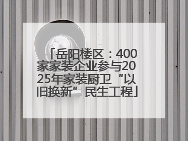 岳阳楼区：400家家装企业参与2025年家装厨卫“以旧换新”民生工程