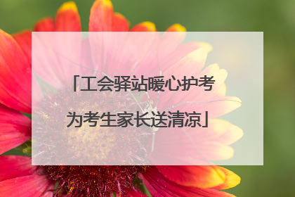 工会驿站暖心护考 为考生家长送清凉