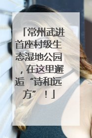 常州武进首座村级生态湿地公园，在这里邂逅“诗和远方”！