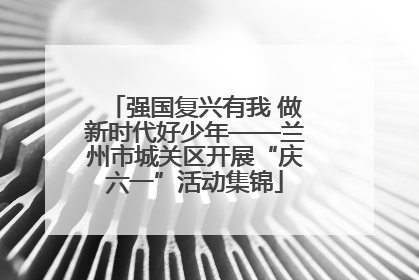 强国复兴有我 做新时代好少年——兰州市城关区开展“庆六一”活动集锦