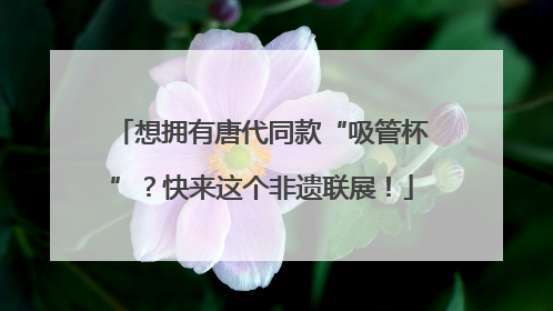 想拥有唐代同款“吸管杯”？快来这个非遗联展！