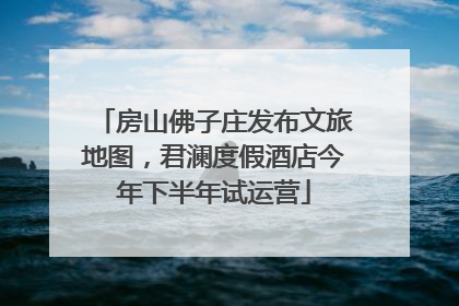 房山佛子庄发布文旅地图，君澜度假酒店今年下半年试运营