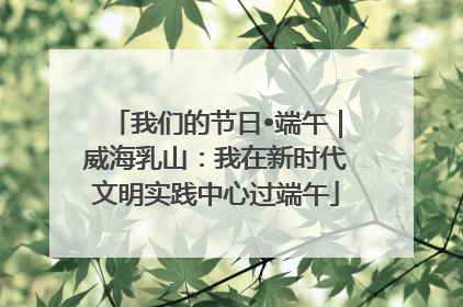 我们的节日•端午｜威海乳山：我在新时代文明实践中心过端午
