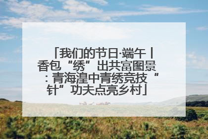 我们的节日·端午丨香包“绣”出共富图景：青海湟中青绣竞技“针”功夫点亮乡村