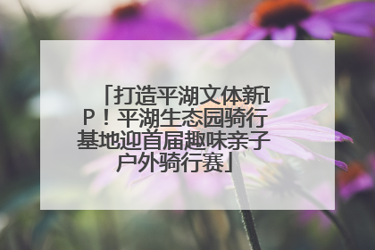 打造平湖文体新IP！平湖生态园骑行基地迎首届趣味亲子户外骑行赛