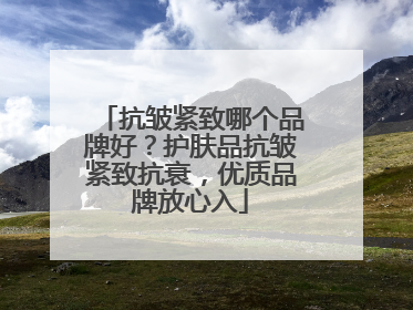 抗皱紧致哪个品牌好？护肤品抗皱紧致抗衰，优质品牌放心入