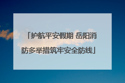 护航平安假期 岳阳消防多举措筑牢安全防线