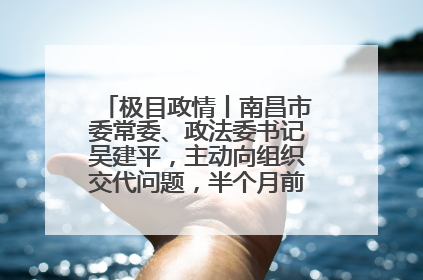 极目政情丨南昌市委常委、政法委书记吴建平，主动向组织交代问题，半个月前还在出席会议