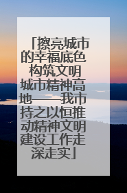 擦亮城市的幸福底色 构筑文明城市精神高地——我市持之以恒推动精神文明建设工作走深走实