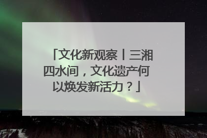 文化新观察丨三湘四水间，文化遗产何以焕发新活力？