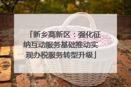 新乡高新区：强化征纳互动服务基础推动实现办税服务转型升级
