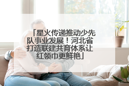 星火传递推动少先队事业发展！河北省打造联建共育体系让红领巾更鲜艳