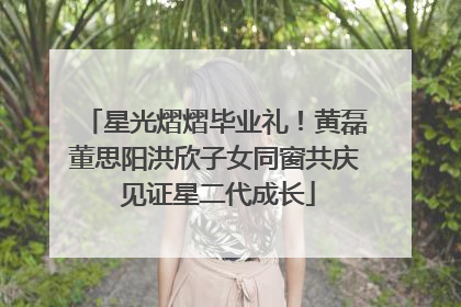 星光熠熠毕业礼！黄磊董思阳洪欣子女同窗共庆 见证星二代成长