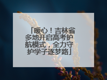 暖心！吉林省多地开启高考护航模式，全力守护学子逐梦路