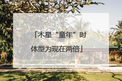 木星“童年”时体型为现在两倍