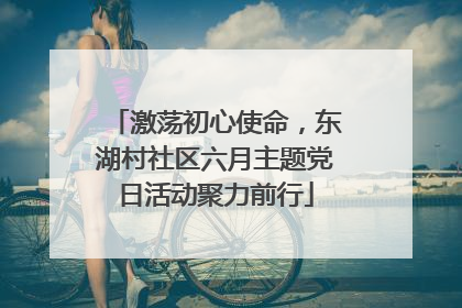 激荡初心使命，东湖村社区六月主题党日活动聚力前行