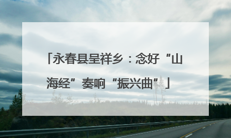 永春县呈祥乡：念好“山海经”奏响“振兴曲”