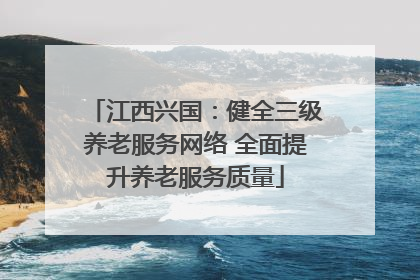 江西兴国：健全三级养老服务网络 全面提升养老服务质量