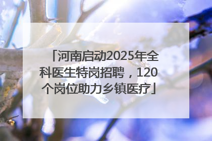 河南启动2025年全科医生特岗招聘，120个岗位助力乡镇医疗