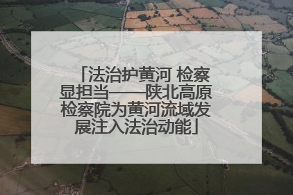 法治护黄河 检察显担当——陕北高原检察院为黄河流域发展注入法治动能