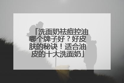 洗面奶祛痘控油哪个牌子好？好皮肤的秘诀！适合油皮的十大洗面奶
