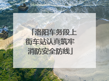 洛阳车务段上街车站认真筑牢消防安全防线