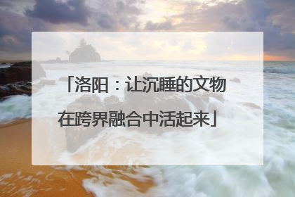 洛阳：让沉睡的文物在跨界融合中活起来