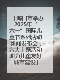 海口市举办2025年“六一”国际儿童节系列活动新闻发布会，六大主题活动助力儿童友好城市建设