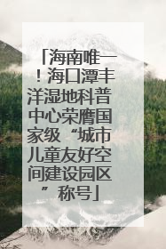 海南唯一！海口潭丰洋湿地科普中心荣膺国家级“城市儿童友好空间建设园区”称号