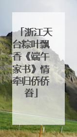 浙江天台粽叶飘香《端午家书》情牵归侨侨眷
