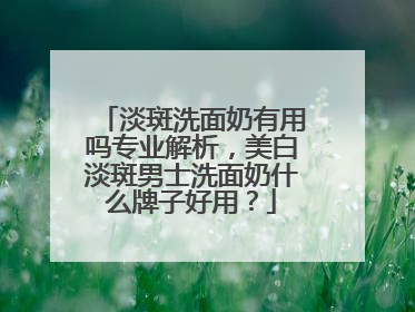 淡斑洗面奶有用吗专业解析，美白淡斑男士洗面奶什么牌子好用？