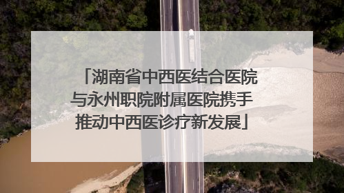 湖南省中西医结合医院与永州职院附属医院携手推动中西医诊疗新发展