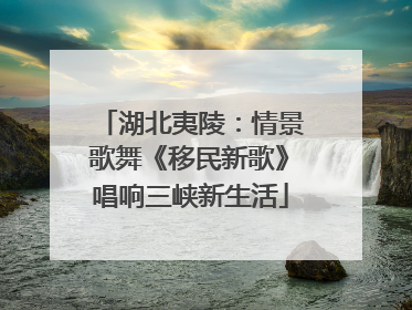 湖北夷陵：情景歌舞《移民新歌》唱响三峡新生活