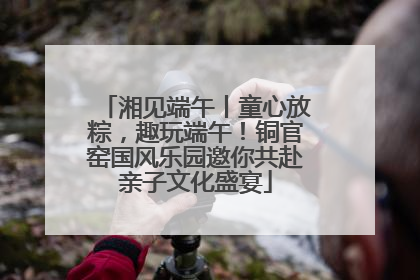 湘见端午丨童心放粽，趣玩端午！铜官窑国风乐园邀你共赴亲子文化盛宴
