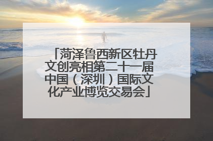 菏泽鲁西新区牡丹文创亮相第二十一届中国（深圳）国际文化产业博览交易会