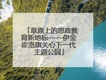 草原上的思政教育新地标——伊金霍洛旗关心下一代主题公园